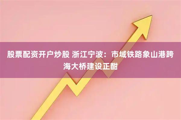 股票配资开户炒股 浙江宁波：市域铁路象山港跨海大桥建设正酣
