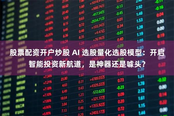 股票配资开户炒股 AI 选股量化选股模型：开启智能投资新航道，是神器还是噱头？