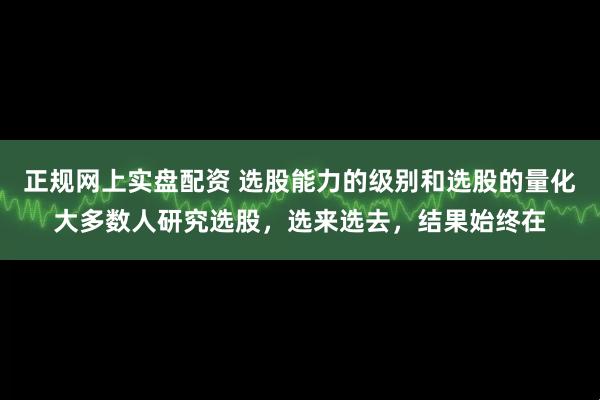 正规网上实盘配资 选股能力的级别和选股的量化大多数人研究选股，选来选去，结果始终在