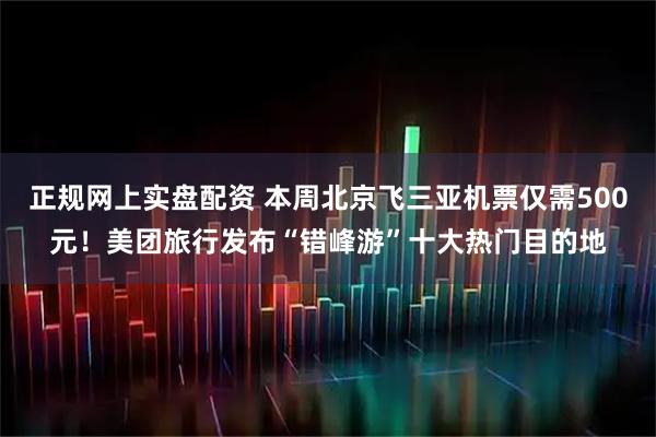 正规网上实盘配资 本周北京飞三亚机票仅需500元！美团旅行发布“错峰游”十大热门目的地