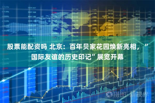 股票能配资吗 北京：百年贝家花园焕新亮相，“国际友谊的历史印记”展览开幕