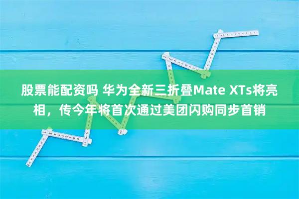股票能配资吗 华为全新三折叠Mate XTs将亮相，传今年将首次通过美团闪购同步首销