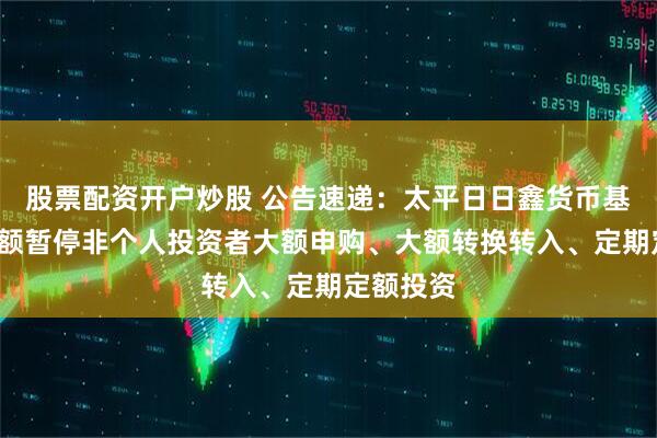 股票配资开户炒股 公告速递：太平日日鑫货币基金E类份额暂停非个人投资者大额申购、大额转换转入、定期定额投资