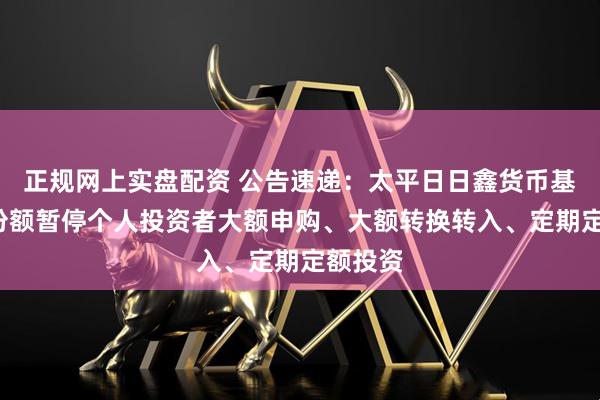 正规网上实盘配资 公告速递：太平日日鑫货币基金E类份额暂停个人投资者大额申购、大额转换转入、定期定额投资