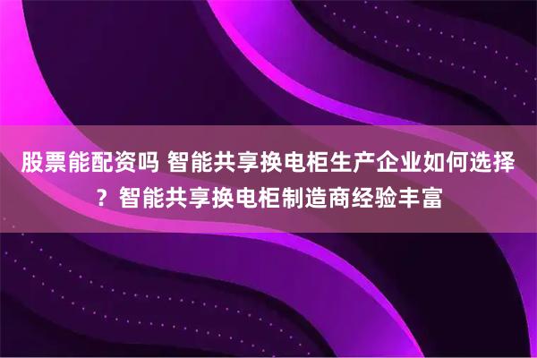 股票能配资吗 智能共享换电柜生产企业如何选择？智能共享换电柜制造商经验丰富