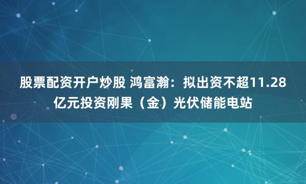 股票配资开户炒股 鸿富瀚：拟出资不超11.28亿元投资刚果（金）光伏储能电站