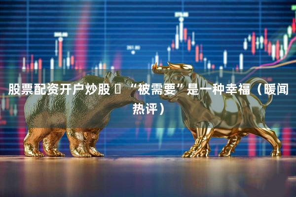 股票配资开户炒股 ​“被需要”是一种幸福（暖闻热评）