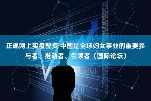 正规网上实盘配资 中国是全球妇女事业的重要参与者、推动者、引领者（国际论坛）