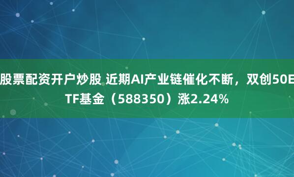 股票配资开户炒股 近期AI产业链催化不断，双创50ETF基金（588350）涨2.24%