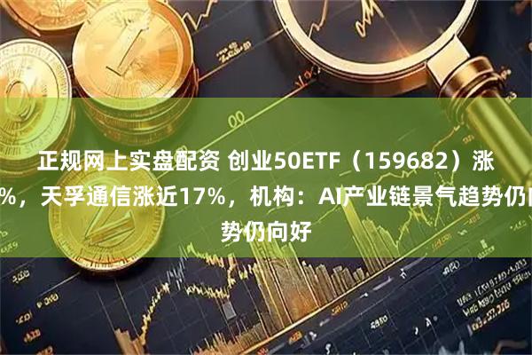 正规网上实盘配资 创业50ETF（159682）涨近3%，天孚通信涨近17%，机构：AI产业链景气趋势仍向好