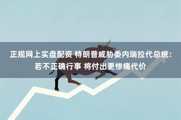 正规网上实盘配资 特朗普威胁委内瑞拉代总统：若不正确行事 将付出更惨痛代价