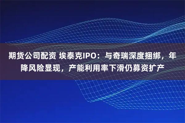 期货公司配资 埃泰克IPO：与奇瑞深度捆绑，年降风险显现，产能利用率下滑仍募资扩产