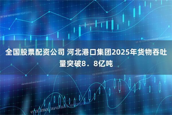 全国股票配资公司 河北港口集团2025年货物吞吐量突破8．8亿吨