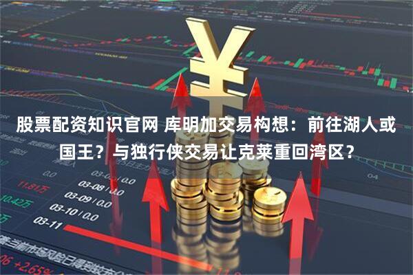 股票配资知识官网 库明加交易构想：前往湖人或国王？与独行侠交易让克莱重回湾区？