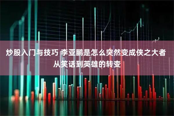 炒股入门与技巧 李亚鹏是怎么突然变成侠之大者 从笑话到英雄的转变