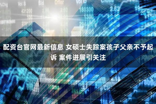 配资台官网最新信息 女硕士失踪案孩子父亲不予起诉 案件进展引关注