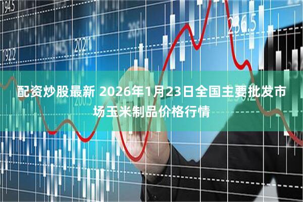 配资炒股最新 2026年1月23日全国主要批发市场玉米制品价格行情