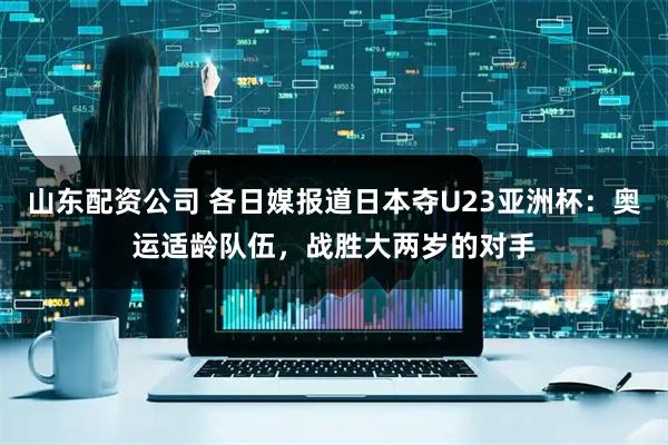 山东配资公司 各日媒报道日本夺U23亚洲杯：奥运适龄队伍，战胜大两岁的对手