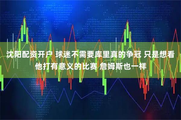 沈阳配资开户 球迷不需要库里真的争冠 只是想看他打有意义的比赛 詹姆斯也一样