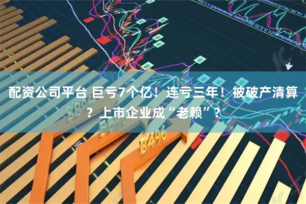 配资公司平台 巨亏7个亿！连亏三年！被破产清算？上市企业成“老赖”？