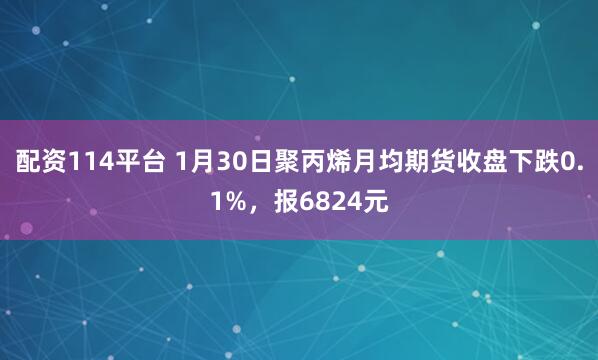配资114平台 1月30日聚丙烯月均期货收盘下跌0.1%，报6824元