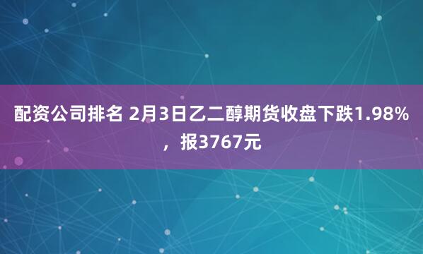 配资公司排名 2月3日乙二醇期货收盘下跌1.98%，报3767元