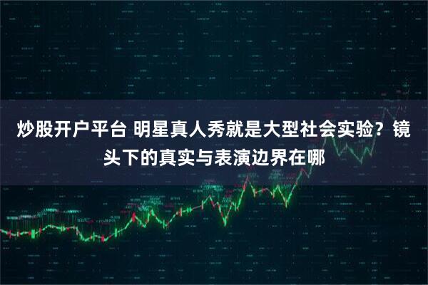 炒股开户平台 明星真人秀就是大型社会实验？镜头下的真实与表演边界在哪