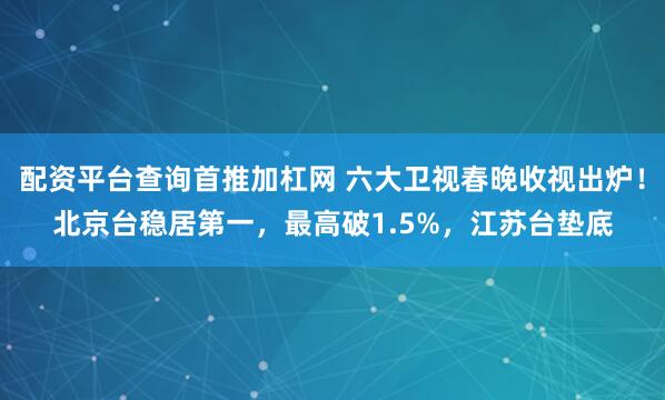 配资平台查询首推加杠网 六大卫视春晚收视出炉！北京台稳居第一，最高破1.5%，江苏台垫底
