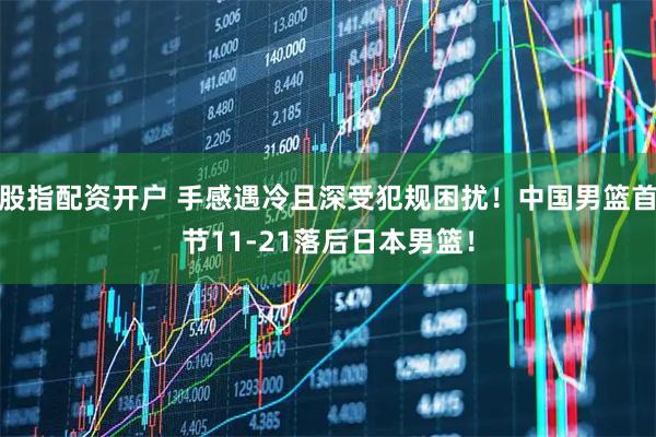 股指配资开户 手感遇冷且深受犯规困扰！中国男篮首节11-21落后日本男篮！
