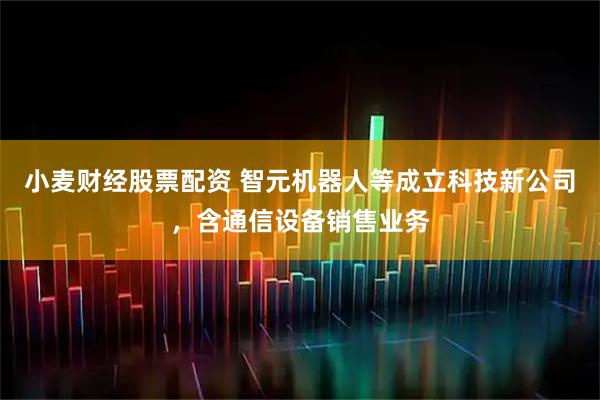 小麦财经股票配资 智元机器人等成立科技新公司，含通信设备销售业务