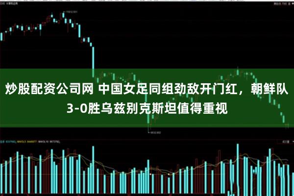 炒股配资公司网 中国女足同组劲敌开门红，朝鲜队3-0胜乌兹别克斯坦值得重视