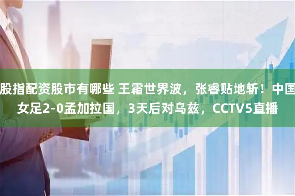 股指配资股市有哪些 王霜世界波，张睿贴地斩！中国女足2-0孟加拉国，3天后对乌兹，CCTV5直播