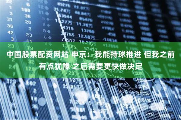 中国股票配资网站 申京：我能持球推进 但我之前有点犹豫 之后需要更快做决定