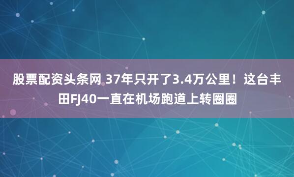 股票配资头条网 37年只开了3.4万公里！这台丰田FJ40一直在机场跑道上转圈圈