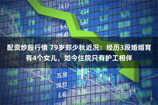 配资炒股行情 79岁郑少秋近况：经历3段婚姻育有4个女儿，如今住院只有护工相伴