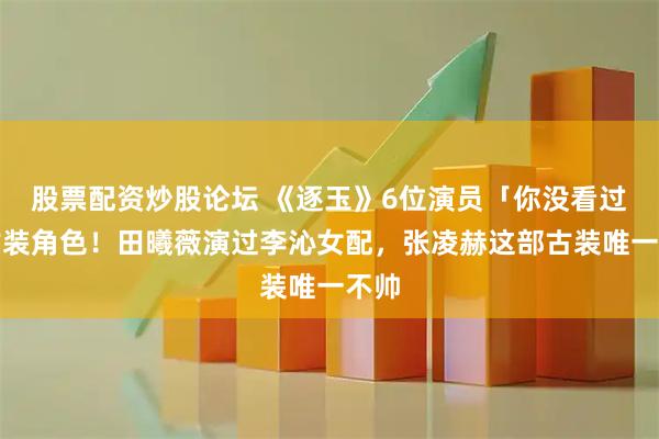 股票配资炒股论坛 《逐玉》6位演员「你没看过」古装角色！田曦薇演过李沁女配，张凌赫这部古装唯一不帅