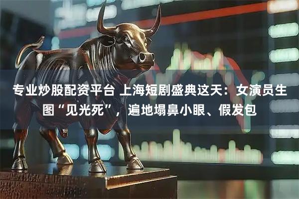 专业炒股配资平台 上海短剧盛典这天：女演员生图“见光死”，遍地塌鼻小眼、假发包