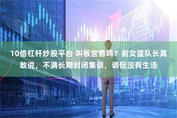 10倍杠杆炒股平台 叫板宫鲁鸣?前女篮队长真敢说,不满长期封闭集训,调侃没有生活