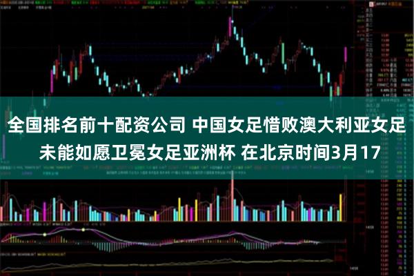 全国排名前十配资公司 中国女足惜败澳大利亚女足 未能如愿卫冕女足亚洲杯 在北京时间3月17