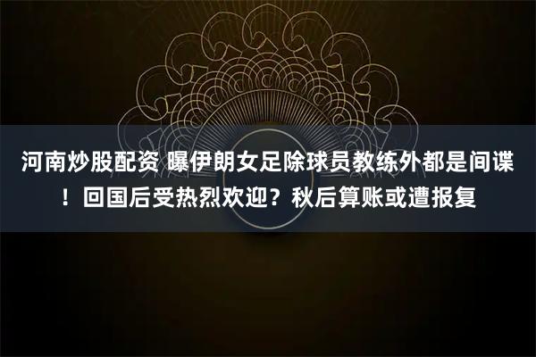 河南炒股配资 曝伊朗女足除球员教练外都是间谍！回国后受热烈欢迎？秋后算账或遭报复