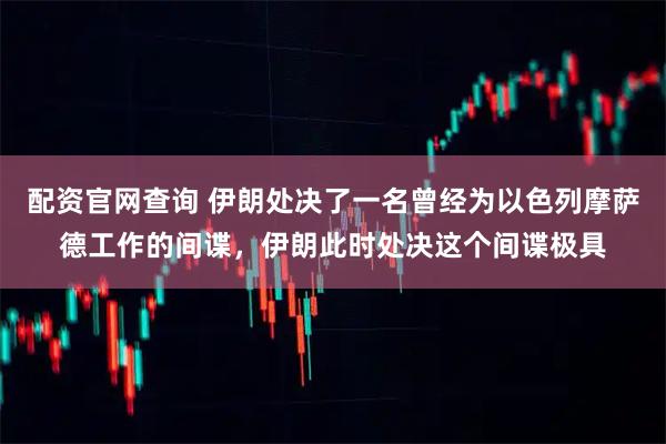 配资官网查询 伊朗处决了一名曾经为以色列摩萨德工作的间谍，伊朗此时处决这个间谍极具