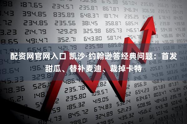 配资网官网入口 凯沙·约翰逊答经典问题：首发甜瓜、替补麦迪、裁掉卡特