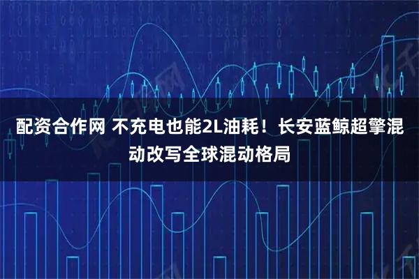 配资合作网 不充电也能2L油耗！长安蓝鲸超擎混动改写全球混动格局