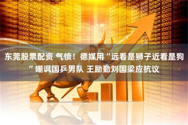 东莞股票配资 气愤！德媒用“远看是狮子近看是狗”嘲讽国乒男队 王励勤刘国梁应抗议