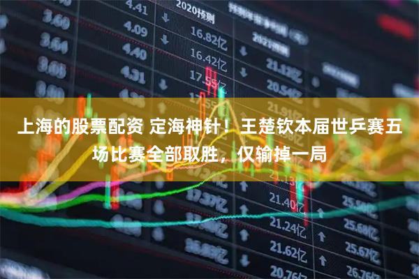 上海的股票配资 定海神针！王楚钦本届世乒赛五场比赛全部取胜，仅输掉一局