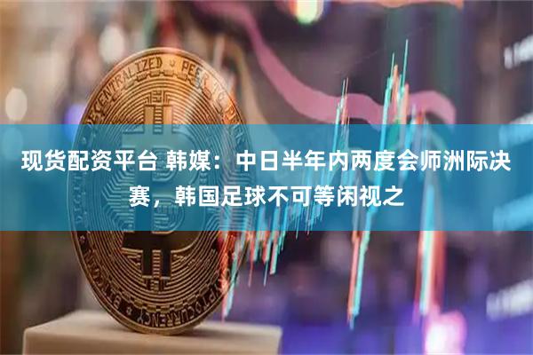 现货配资平台 韩媒:中日半年内两度会师洲际决赛,韩国足球不可等闲视之
