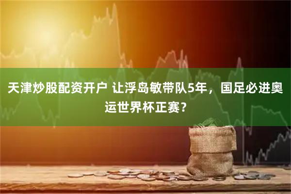 天津炒股配资开户 让浮岛敏带队5年，国足必进奥运世界杯正赛？