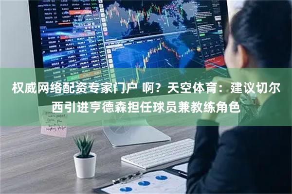 权威网络配资专家门户 啊?天空体育:建议切尔西引进亨德森担任球员兼教练角色