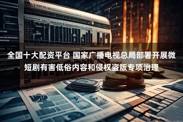 全国十大配资平台 国家广播电视总局部署开展微短剧有害低俗内容和侵权盗版专项治理