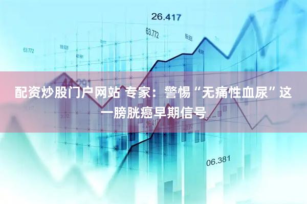 配资炒股门户网站 专家：警惕“无痛性血尿”这一膀胱癌早期信号